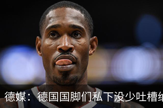 德媒：德国国脚们私下没少吐槽纳帅的沟通方式，他毫无亲和力可言