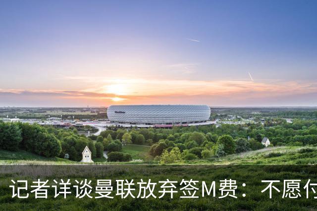 记者详谈曼联放弃签M费：不愿付8500万镑+不满球员薪资要求
